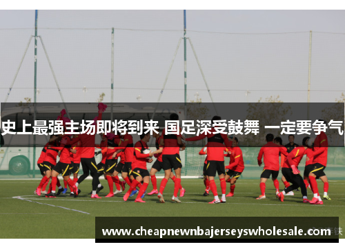 史上最强主场即将到来 国足深受鼓舞 一定要争气