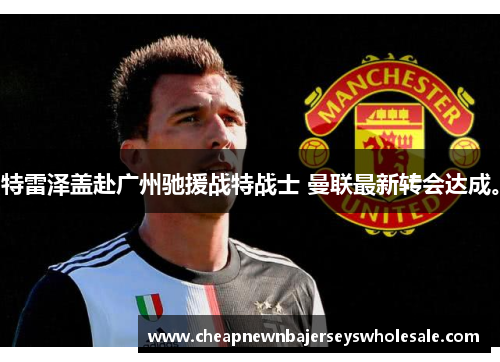 特雷泽盖赴广州驰援战特战士 曼联最新转会达成。