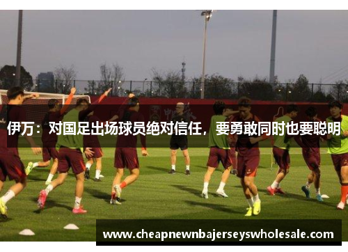 伊万：对国足出场球员绝对信任，要勇敢同时也要聪明
